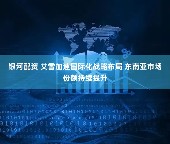 银河配资 艾雪加速国际化战略布局 东南亚市场份额持续提升