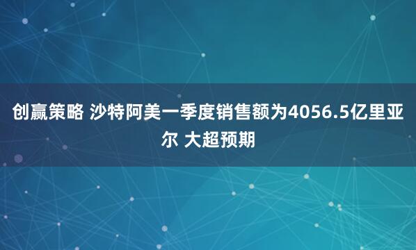 创赢策略 沙特阿美一季度销售额为4056.5亿里亚尔 大超预期