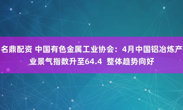 名鼎配资 中国有色金属工业协会：4月中国铝冶炼产业景气指数升至64.4  整体趋势向好