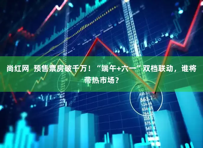 尚红网  预售票房破千万！“端午+六一”双档联动，谁将带热市场？