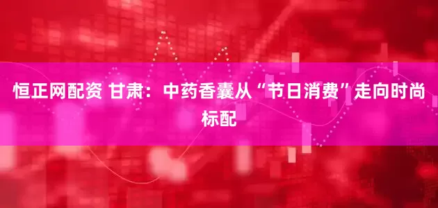 恒正网配资 甘肃：中药香囊从“节日消费”走向时尚标配