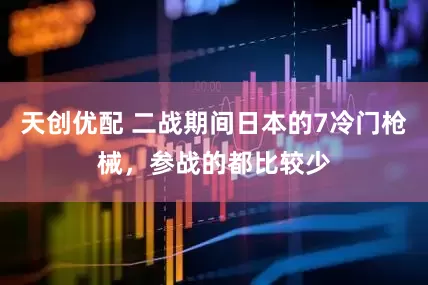 天创优配 二战期间日本的7冷门枪械，参战的都比较少