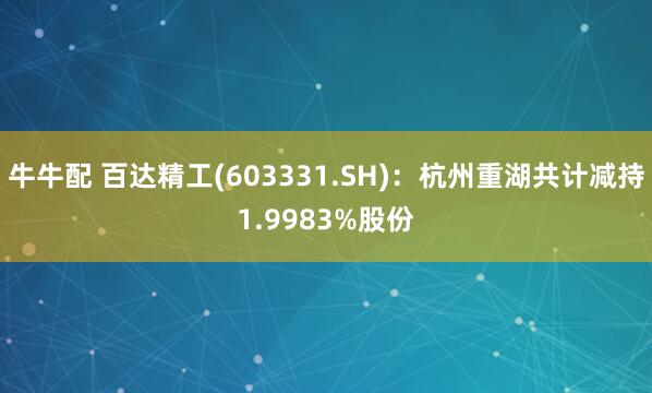 牛牛配 百达精工(603331.SH)：杭州重湖共计减持1.9983%股份