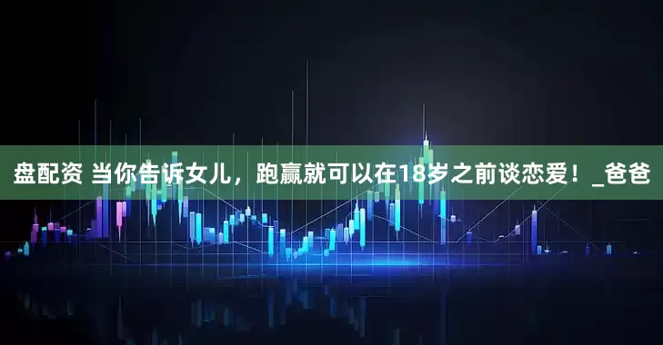 盘配资 当你告诉女儿，跑赢就可以在18岁之前谈恋爱！_爸爸