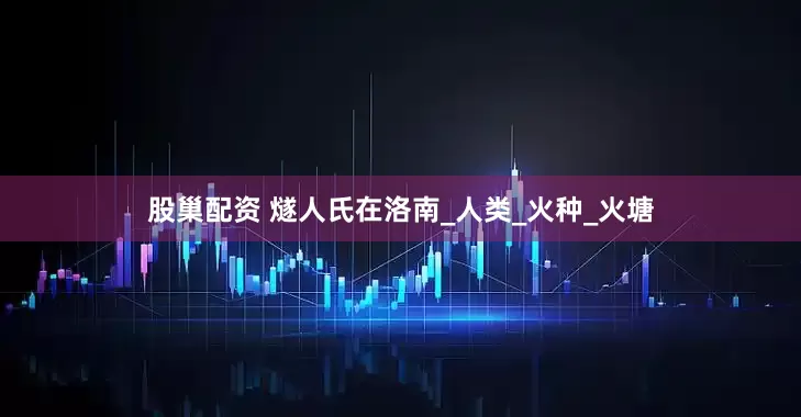 股巢配资 燧人氏在洛南_人类_火种_火塘