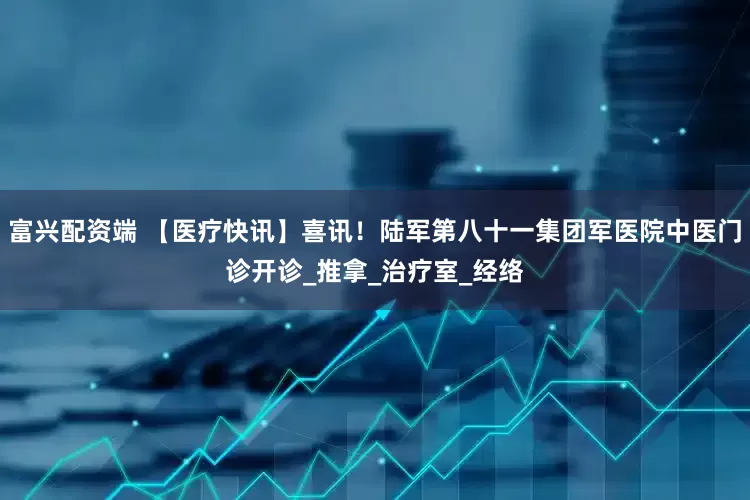 富兴配资端 【医疗快讯】喜讯！陆军第八十一集团军医院中医门诊开诊_推拿_治疗室_经络