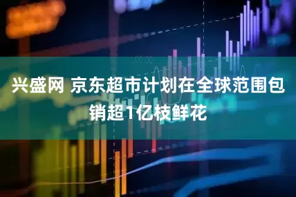 兴盛网 京东超市计划在全球范围包销超1亿枝鲜花