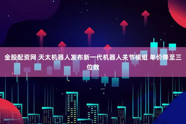 金股配资网 天太机器人发布新一代机器人关节模组 单价降至三位数