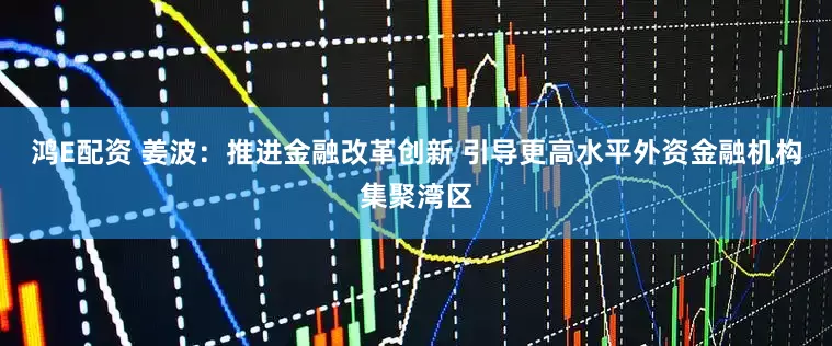 鸿E配资 姜波：推进金融改革创新 引导更高水平外资金融机构集聚湾区