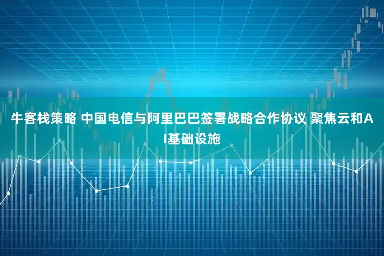 牛客栈策略 中国电信与阿里巴巴签署战略合作协议 聚焦云和AI基础设施