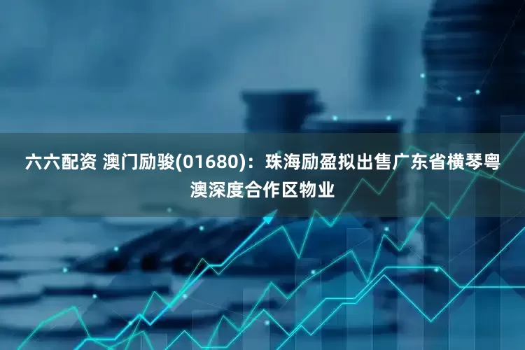 六六配资 澳门励骏(01680)：珠海励盈拟出售广东省横琴粤澳深度合作区物业