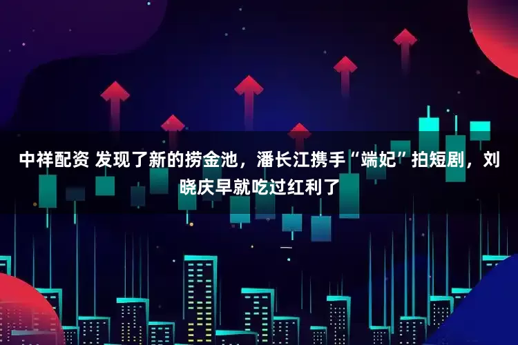 中祥配资 发现了新的捞金池，潘长江携手“端妃”拍短剧，刘晓庆早就吃过红利了