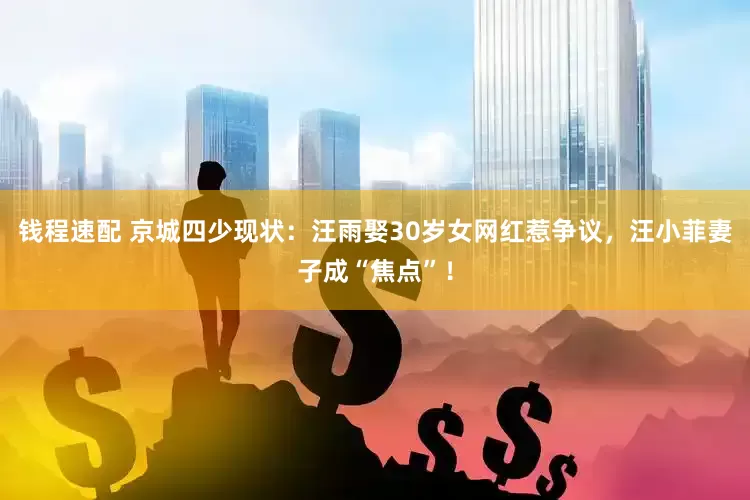 钱程速配 京城四少现状：汪雨娶30岁女网红惹争议，汪小菲妻子成“焦点”！