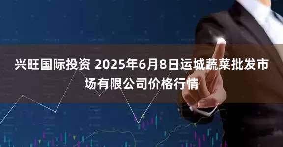 兴旺国际投资 2025年6月8日运城蔬菜批发市场有限公司价格行情