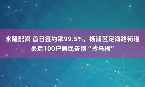 永隆配资 首日签约率99.5%，杨浦区定海路街道最后100户居民告别“拎马桶”
