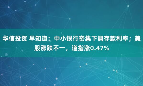 华信投资 早知道：中小银行密集下调存款利率；美股涨跌不一，道指涨0.47%