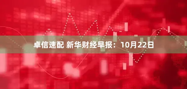 卓信速配 新华财经早报：10月22日