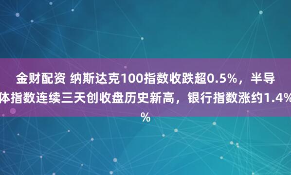 金财配资 纳斯达克100指数收跌超0.5%，半导体指数连续三天创收盘历史新高，银行指数涨约1.4%