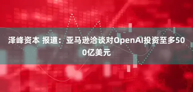 泽峰资本 报道：亚马逊洽谈对OpenAI投资至多500亿美元
