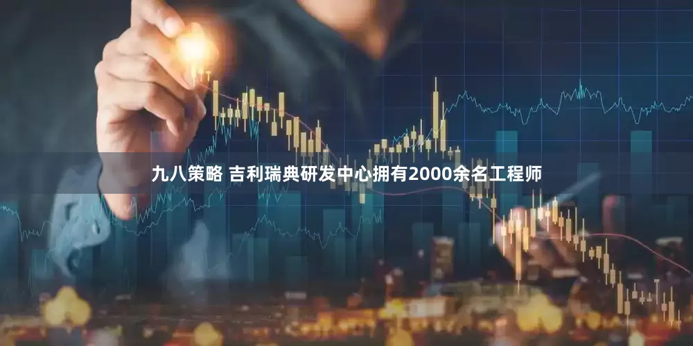 九八策略 吉利瑞典研发中心拥有2000余名工程师
