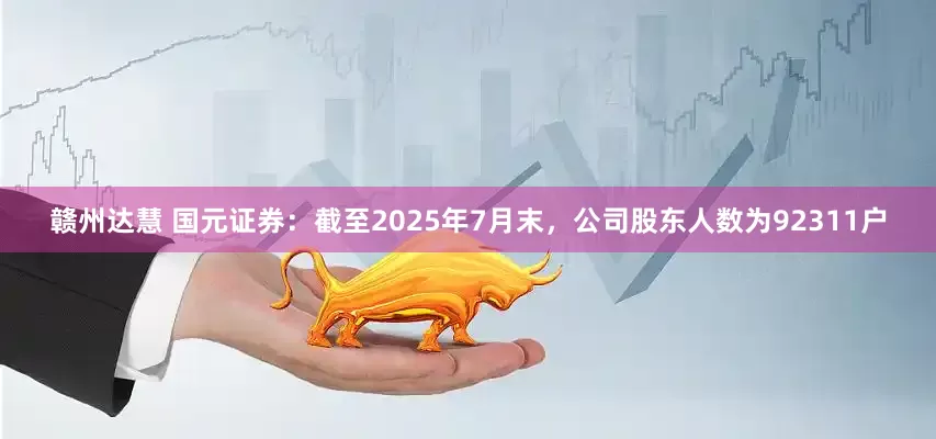 赣州达慧 国元证券：截至2025年7月末，公司股东人数为92311户