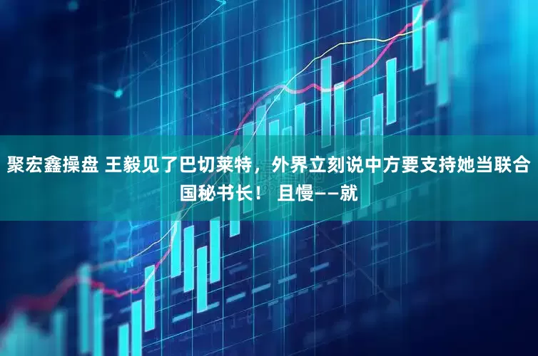 聚宏鑫操盘 王毅见了巴切莱特，外界立刻说中方要支持她当联合国秘书长！ 且慢——就