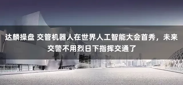 达麟操盘 交管机器人在世界人工智能大会首秀，未来交警不用烈日下指挥交通了