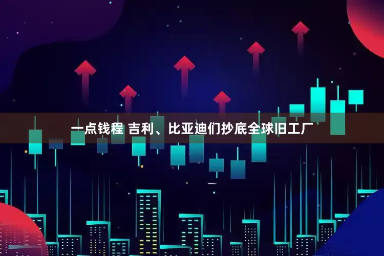 一点钱程 吉利、比亚迪们抄底全球旧工厂